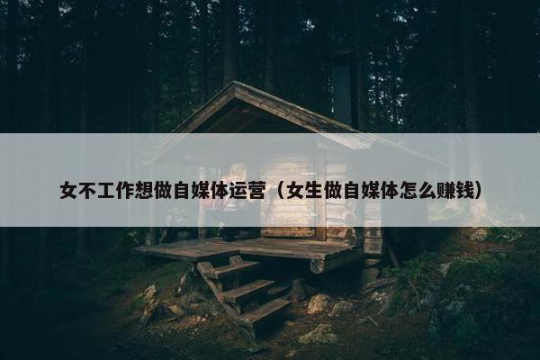 女不工作想做自媒体运营（女生做自媒体怎么赚钱）