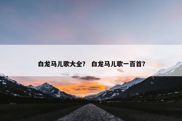 白龙马儿歌大全？ 白龙马儿歌一百首？