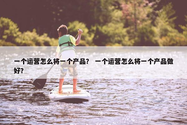 一个运营怎么将一个产品？ 一个运营怎么将一个产品做好？