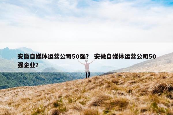 安徽自媒体运营公司50强？ 安徽自媒体运营公司50强企业？