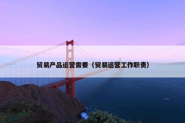 贸易产品运营需要（贸易运营工作职责）