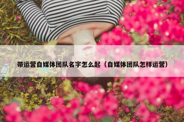带运营自媒体团队名字怎么起（自媒体团队怎样运营）