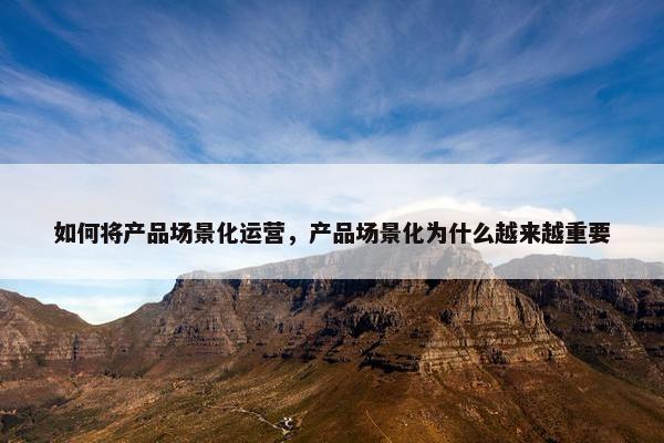 如何将产品场景化运营，产品场景化为什么越来越重要