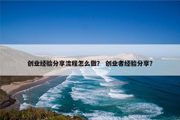 创业经验分享流程怎么做？ 创业者经验分享？