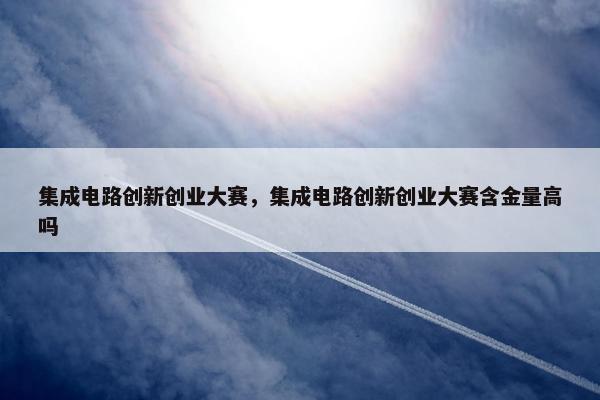 集成电路创新创业大赛,集成电路创新创业大赛含金量高吗