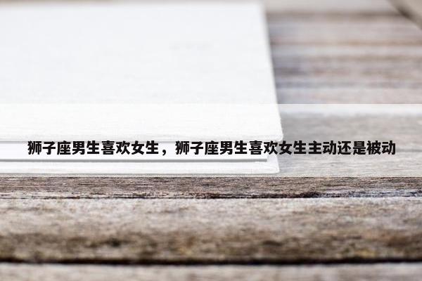 狮子座男生喜欢女生,狮子座男生喜欢女生主动还是被动