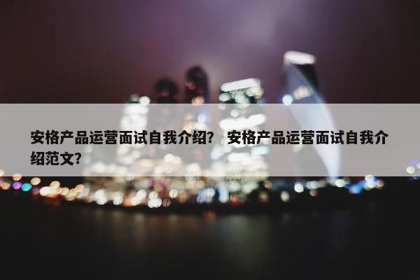 安格产品运营面试自我介绍？ 安格产品运营面试自我介绍范文？