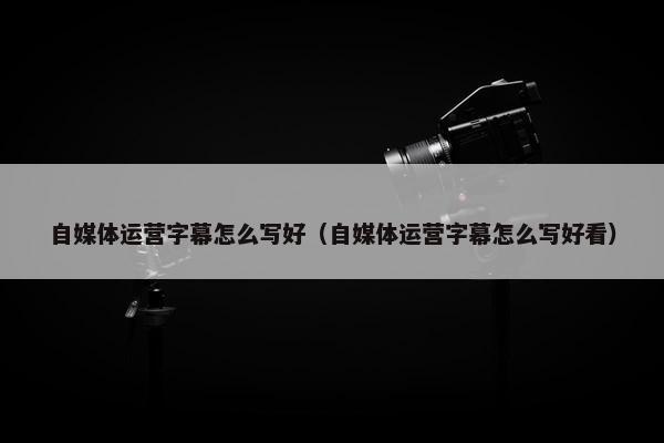 自媒体运营字幕怎么写好（自媒体运营字幕怎么写好看）