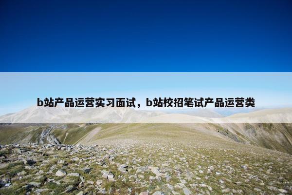 b站产品运营实习面试，b站校招笔试产品运营类