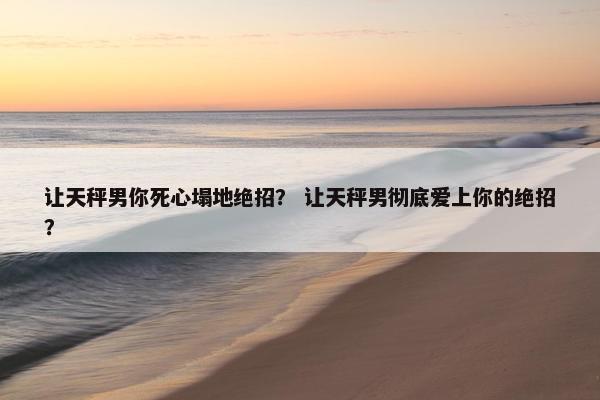 让天秤男你死心塌地绝招？ 让天秤男彻底爱上你的绝招？