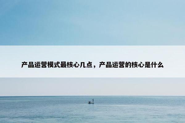 产品运营模式最核心几点,产品运营的核心是什么