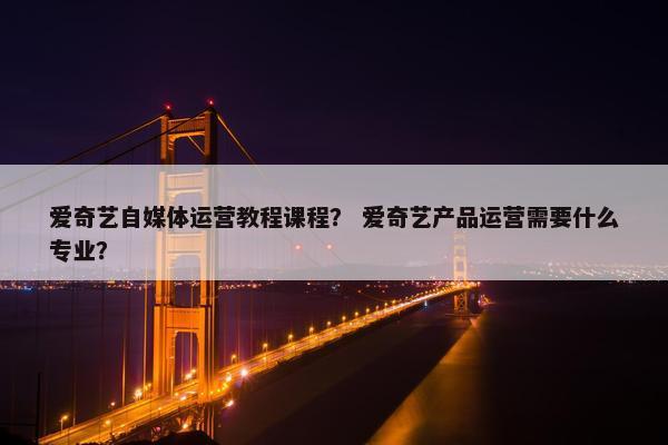 爱奇艺自媒体运营教程课程? 爱奇艺产品运营需要什么专业?
