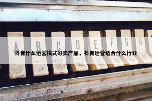 抖音什么运营模式好卖产品,抖音运营适合什么行业