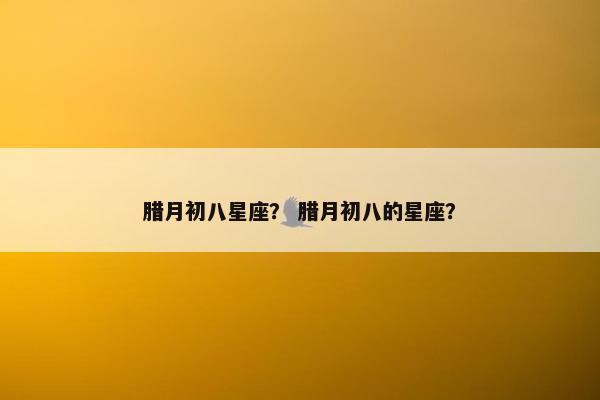 腊月初八星座? 腊月初八的星座?
