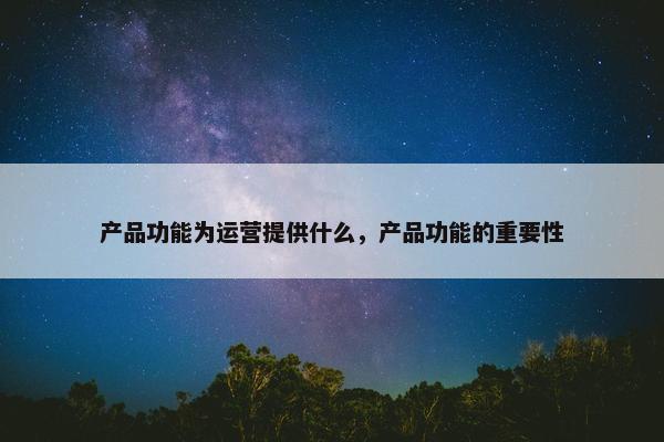 产品功能为运营提供什么,产品功能的重要性
