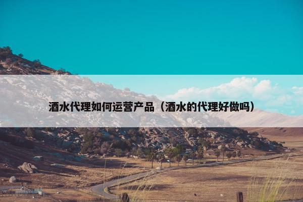 酒水代理如何运营产品(酒水的代理好做吗) 酒水代理如何运营产品(酒水的代理好做吗)