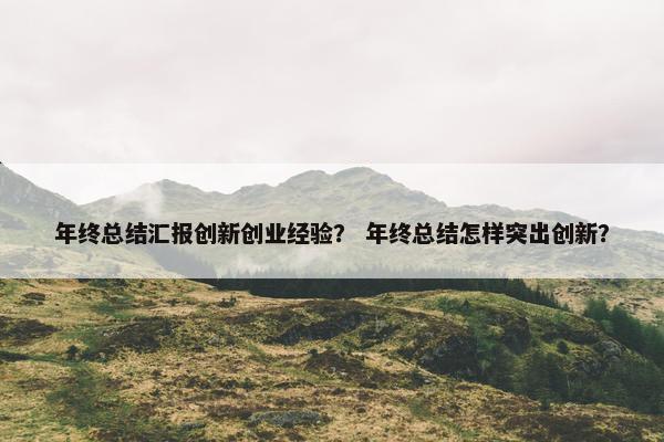 年终总结汇报创新创业经验? 年终总结怎样突出创新?