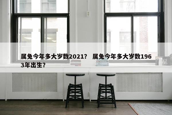 属兔今年多大岁数2021? 属兔今年多大岁数1963年出生?