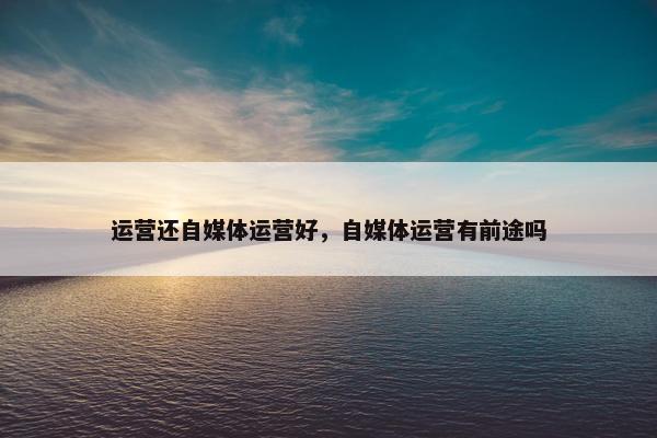 运营还自媒体运营好，自媒体运营有前途吗