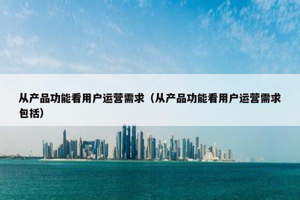 从产品功能看用户运营需求（从产品功能看用户运营需求包括）