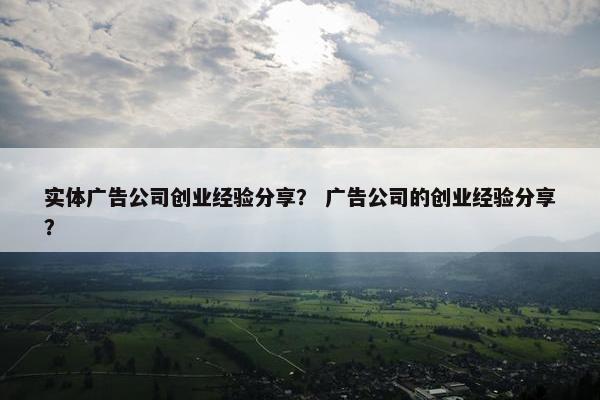 实体广告公司创业经验分享？ 广告公司的创业经验分享？