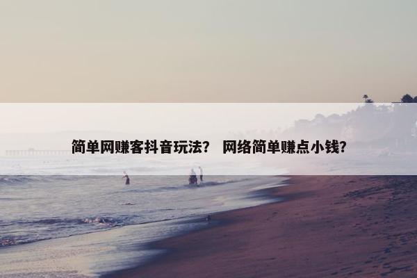 简单网赚客抖音玩法? 网络简单赚点小钱? 简单网赚客抖音玩法? 网络简单赚点小钱?