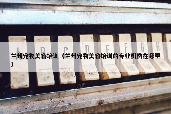 兰州宠物美容培训(兰州宠物美容培训的专业机构在哪里)