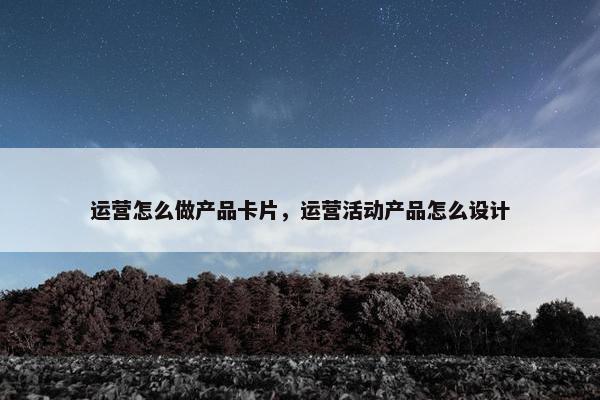 运营怎么做产品卡片,运营活动产品怎么设计 运营怎么做产品卡片,运营活动产品怎么设计