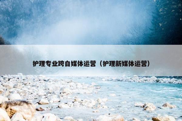护理专业跨自媒体运营(护理新媒体运营)