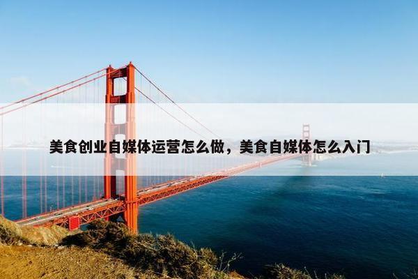 美食创业自媒体运营怎么做，美食自媒体怎么入门