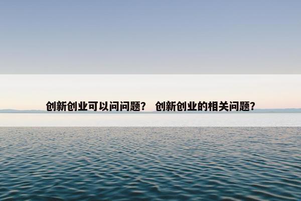 创新创业可以问问题? 创新创业的相关问题?