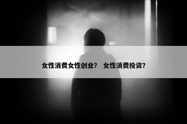 女性消费女性创业? 女性消费投资? 女性消费女性创业? 女性消费投资?