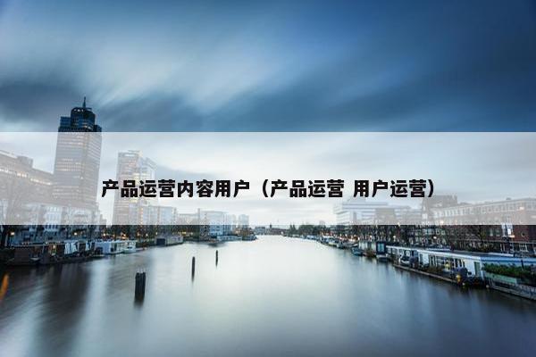 产品运营内容用户(产品运营 用户运营)