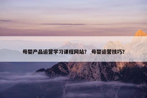 母婴产品运营学习课程网站? 母婴运营技巧?