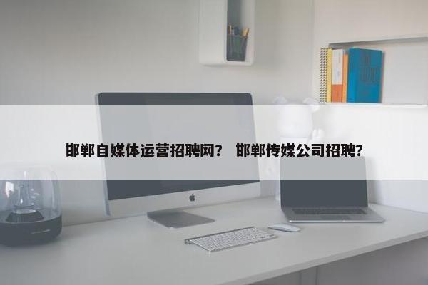 邯郸自媒体运营招聘网？ 邯郸传媒公司招聘？
