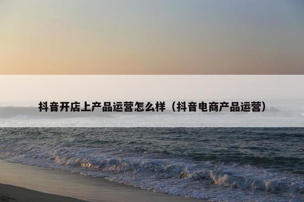 抖音开店上产品运营怎么样(抖音电商产品运营)