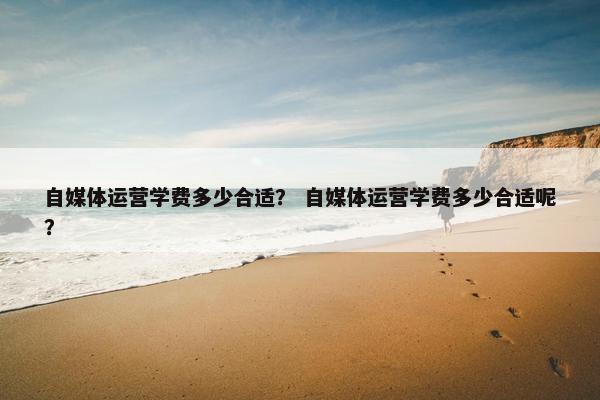 自媒体运营学费多少合适？ 自媒体运营学费多少合适呢？