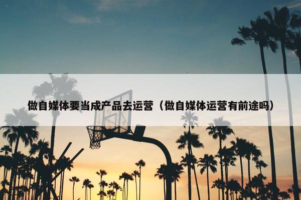 做自媒体要当成产品去运营(做自媒体运营有前途吗)