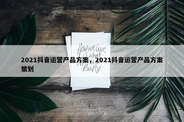 2021抖音运营产品方案，2021抖音运营产品方案策划