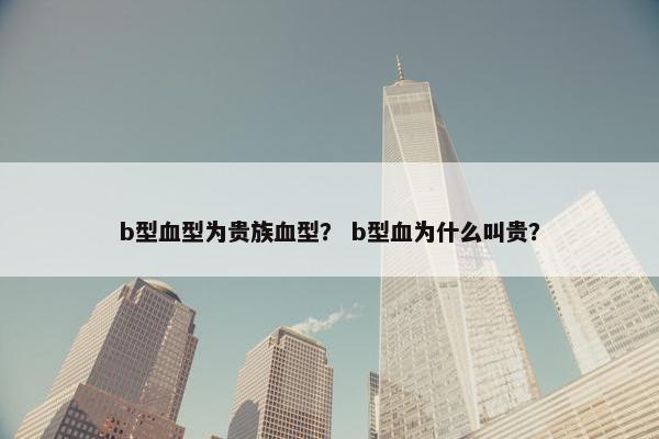 b型血型为贵族血型？ b型血为什么叫贵？