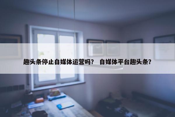 趣头条停止自媒体运营吗？ 自媒体平台趣头条？