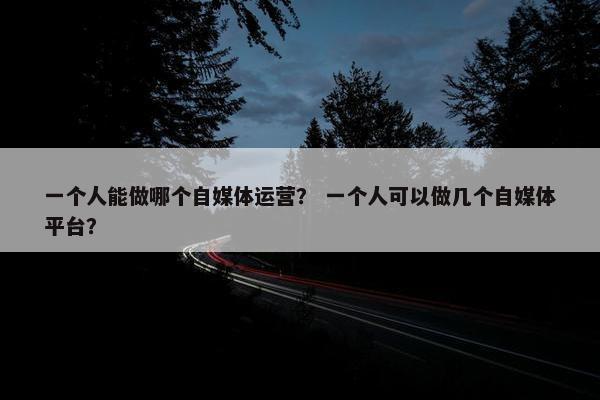 一个人能做哪个自媒体运营？ 一个人可以做几个自媒体平台？