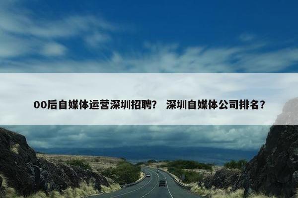 00后自媒体运营深圳招聘？ 深圳自媒体公司排名？
