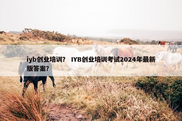iyb创业培训？ IYB创业培训考试2024年最新版答案？