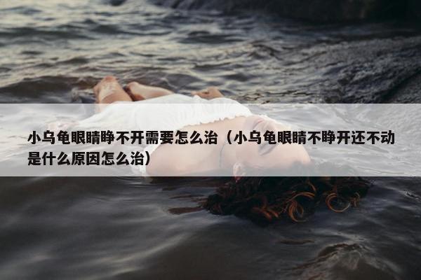 小乌龟眼睛睁不开需要怎么治（小乌龟眼睛不睁开还不动是什么原因怎么治）