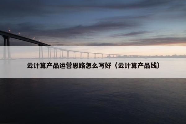 云计算产品运营思路怎么写好（云计算产品线）