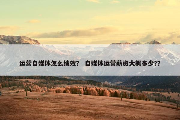 运营自媒体怎么绩效？ 自媒体运营薪资大概多少?？