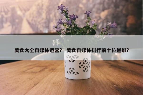 美食大全自媒体运营？ 美食自媒体排行前十位是谁？