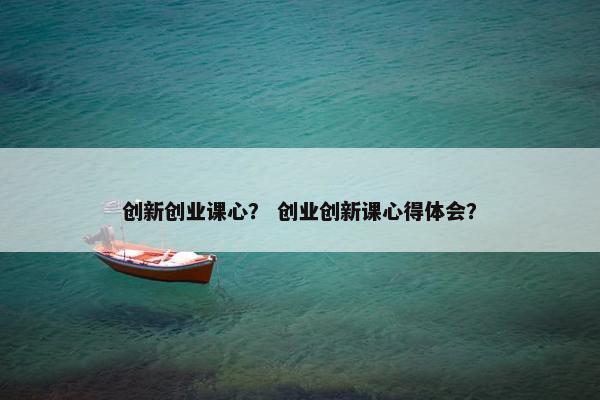 创新创业课心？ 创业创新课心得体会？