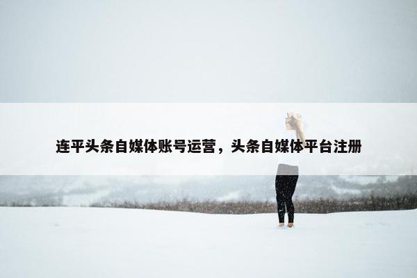 连平头条自媒体账号运营,头条自媒体平台注册